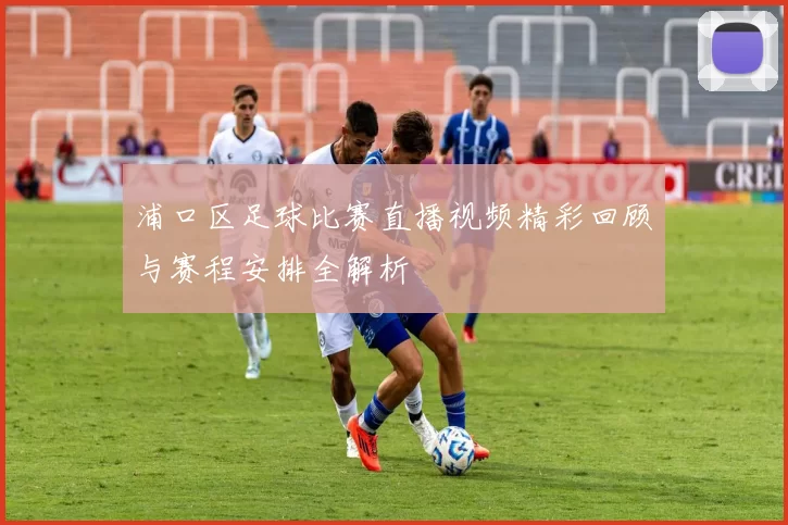 浦口区足球比赛直播视频精彩回顾与赛程安排全解析