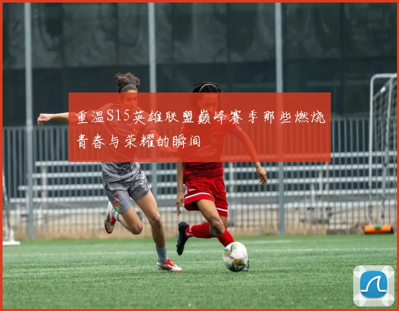 重温S15英雄联盟巅峰赛季那些燃烧青春与荣耀的瞬间