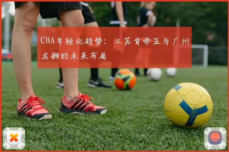 CBA年轻化趋势：江苏肯帝亚与广州龙狮的未来布局