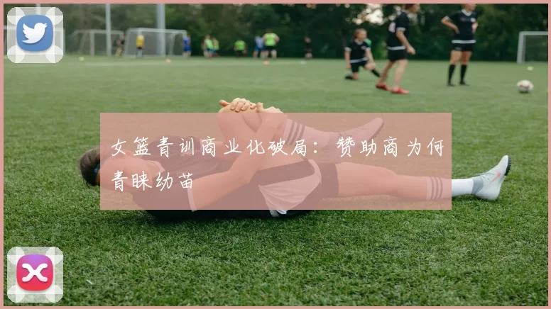 女篮青训商业化破局：赞助商为何青睐幼苗