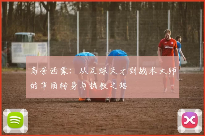 乌奈西蒙：从足球天才到战术大师的华丽转身与执教之路