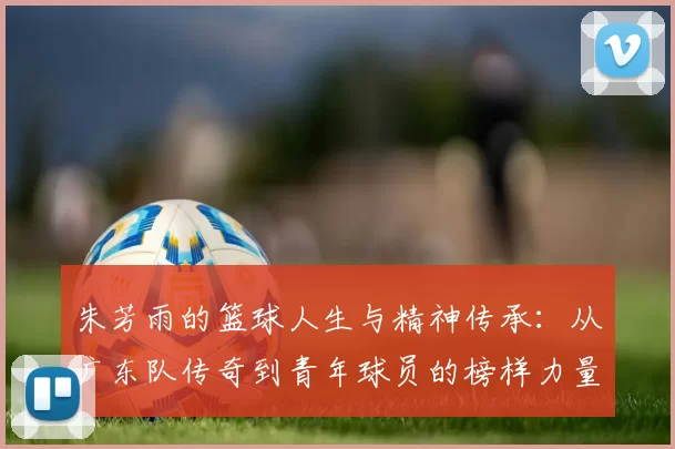 朱芳雨的篮球人生与精神传承：从广东队传奇到青年球员的榜样力量