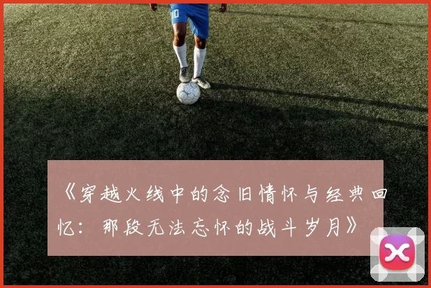 《穿越火线中的念旧情怀与经典回忆：那段无法忘怀的战斗岁月》