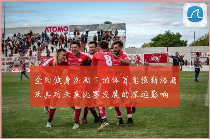 全民健身热潮下的体育竞技新格局及其对未来比赛发展的深远影响