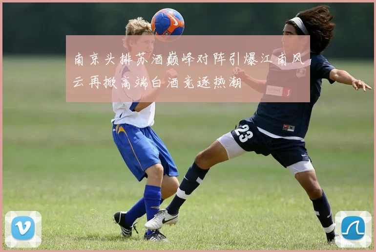 南京头排苏酒巅峰对阵引爆江南风云再掀高端白酒竞逐热潮