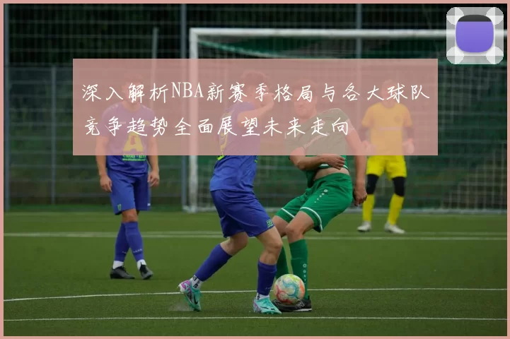 深入解析NBA新赛季格局与各大球队竞争趋势全面展望未来走向