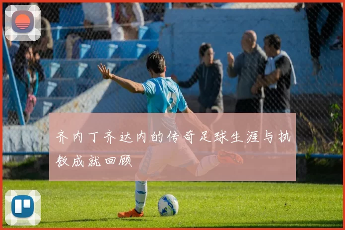 齐内丁齐达内的传奇足球生涯与执教成就回顾