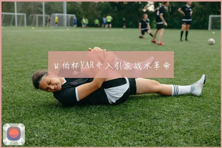 甘伯杯VAR介入引发战术革命