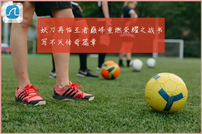 妖刀再临王者巅峰重燃荣耀之战书写不灭传奇篇章