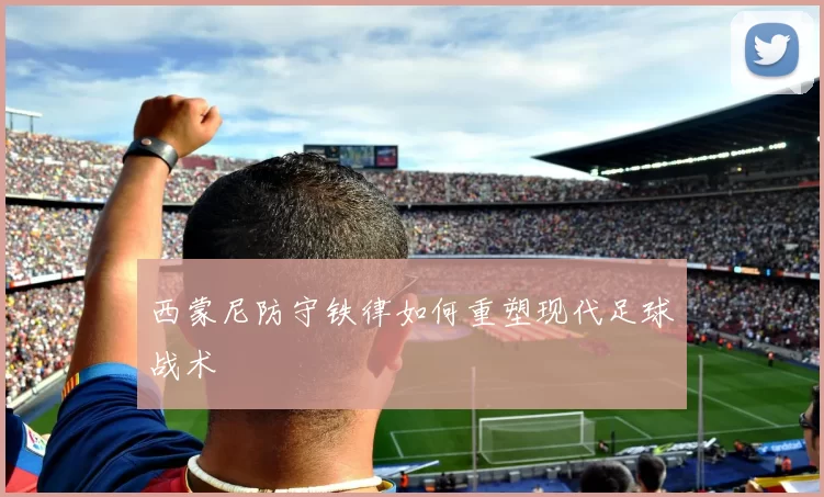 西蒙尼防守铁律如何重塑现代足球战术