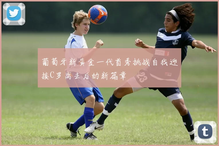葡萄牙新黄金一代首秀挑战自我迎接C罗离去后的新篇章