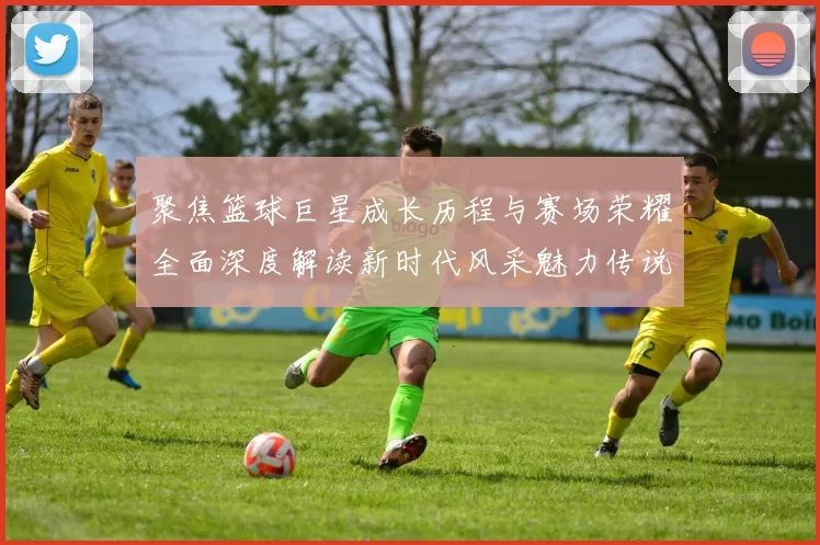 聚焦篮球巨星成长历程与赛场荣耀全面深度解读新时代风采魅力传说