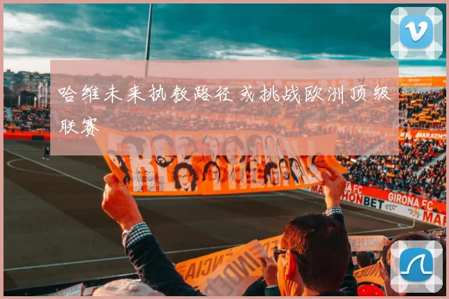 哈维未来执教路径或挑战欧洲顶级联赛