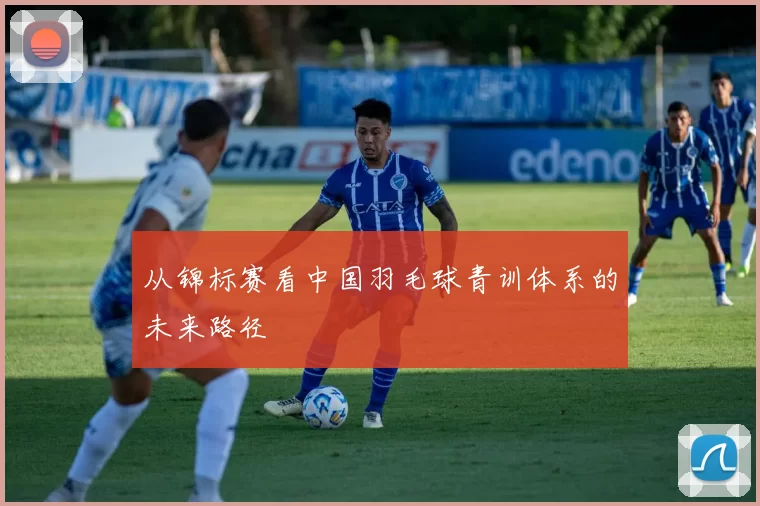 从锦标赛看中国羽毛球青训体系的未来路径