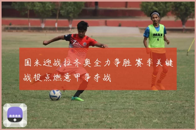 国米迎战拉齐奥全力争胜 赛季关键战役点燃意甲争夺战