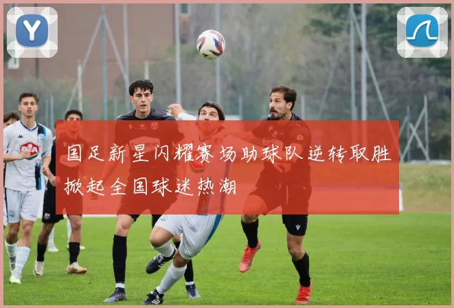 国足新星闪耀赛场助球队逆转取胜掀起全国球迷热潮