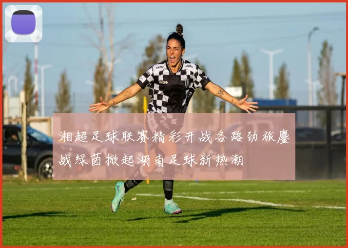 湘超足球联赛精彩开战各路劲旅鏖战绿茵掀起湖南足球新热潮