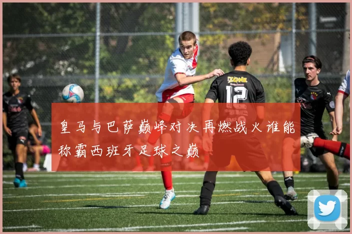 皇马与巴萨巅峰对决再燃战火谁能称霸西班牙足球之巅