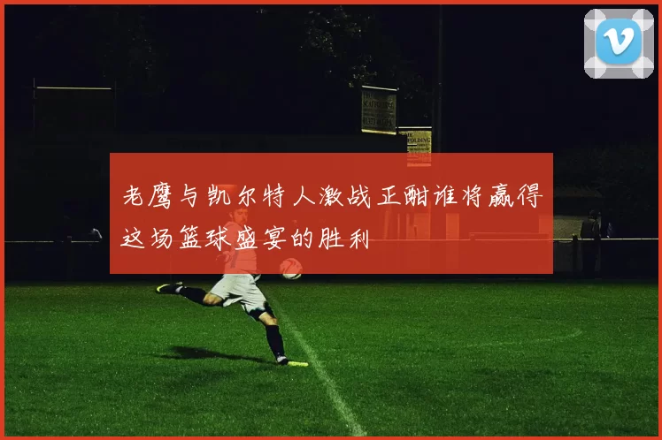 老鹰与凯尔特人激战正酣谁将赢得这场篮球盛宴的胜利