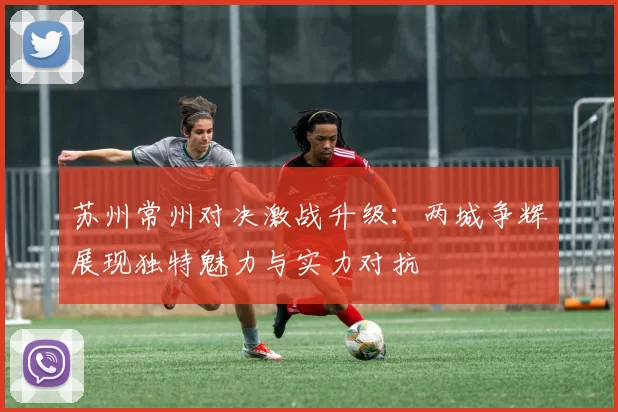 苏州常州对决激战升级：两城争辉展现独特魅力与实力对抗