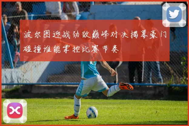 波尔图迎战劲敌巅峰对决揭幕豪门碰撞谁能掌控比赛节奏